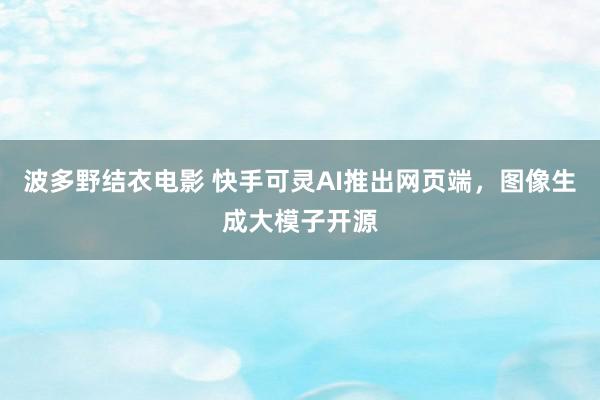 波多野结衣电影 快手可灵AI推出网页端，图像生成大模子开源