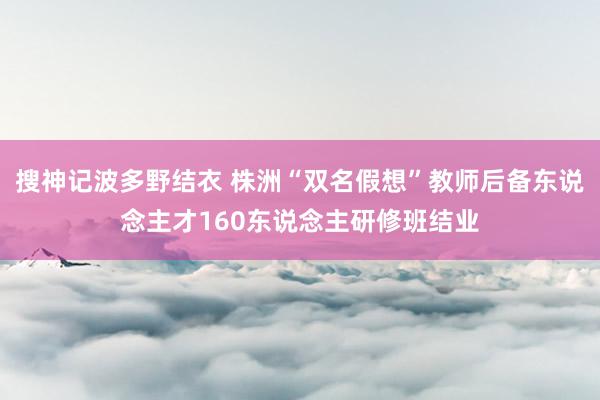 搜神记波多野结衣 株洲“双名假想”教师后备东说念主才160东说念主研修班结业