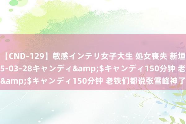 【CND-129】敏感インテリ女子大生 処女喪失 新垣みさ</a>2015-03-28キャンディ&$キャンディ150分钟 老铁们都说张雪峰神了