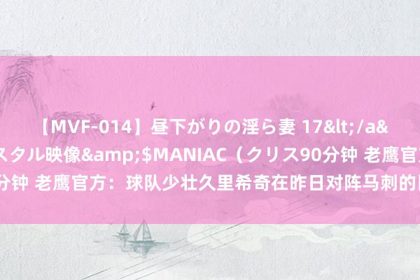 【MVF-014】昼下がりの淫ら妻 17</a>2005-06-17クリスタル映像&$MANIAC（クリス90分钟 老鹰官方：球队少壮久里希奇在昨日对阵马刺的比赛中遭逢左脚骨折