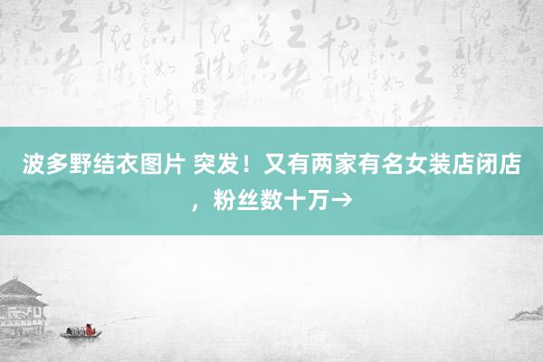 波多野结衣图片 突发！又有两家有名女装店闭店，粉丝数十万→