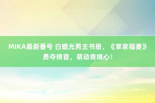 MIKA最新番号 白蟾光男主书册，《掌家福妻》勇夺榜首，萌动青娥心！