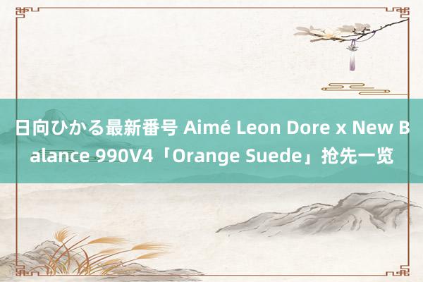 日向ひかる最新番号 Aimé Leon Dore x New Balance 990V4「Orange Suede」抢先一览
