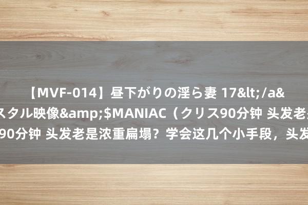 【MVF-014】昼下がりの淫ら妻 17</a>2005-06-17クリスタル映像&$MANIAC（クリス90分钟 头发老是浓重扁塌？学会这几个小手段，头发能一直蓬松干爽