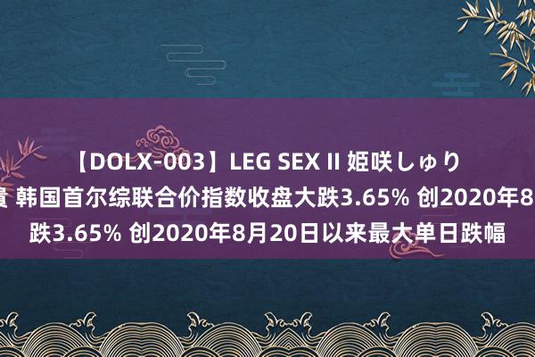 【DOLX-003】LEG SEX II 姫咲しゅり ゆりあ 眞雪ゆん 江口美貴 韩国首尔综联合价指数收盘大跌3.65% 创2020年8月20日以来最大单日跌幅