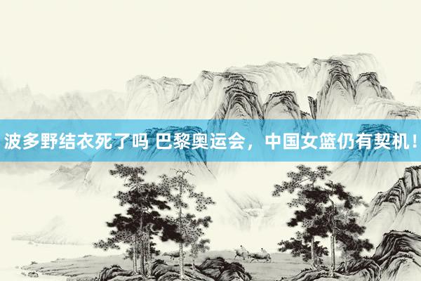 波多野结衣死了吗 巴黎奥运会，中国女篮仍有契机！