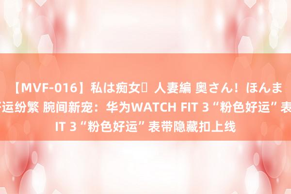【MVF-016】私は痴女・人妻編 奥さん！ほんま好きやねエ 好运纷繁 腕间新宠：华为WATCH FIT 3“粉色好运”表带隐藏扣上线