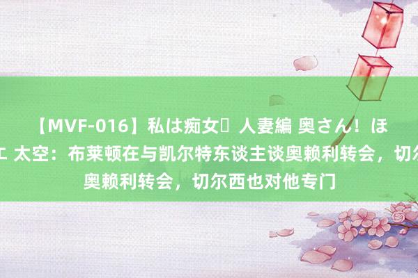 【MVF-016】私は痴女・人妻編 奥さん！ほんま好きやねエ 太空：布莱顿在与凯尔特东谈主谈奥赖利转会，切尔西也对他专门
