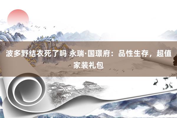 波多野结衣死了吗 永瑞·国璟府：品性生存，超值家装礼包