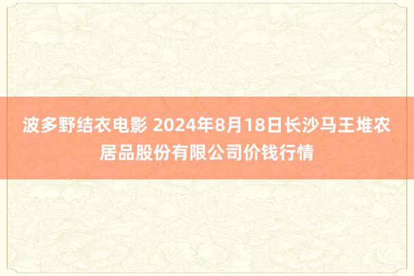 波多野结衣电影 2024年8月18日长沙马王堆农居品股份有限公司价钱行情