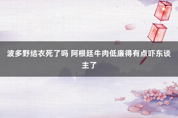 波多野结衣死了吗 阿根廷牛肉低廉得有点吓东谈主了
