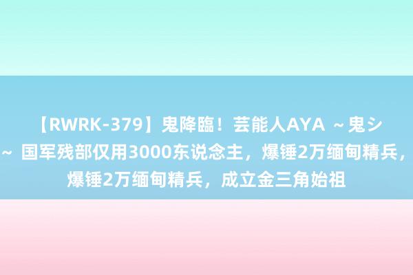 【RWRK-379】鬼降臨！芸能人AYA ～鬼シリーズ全制覇！～ 国军残部仅用3000东说念主，爆锤2万缅甸精兵，成立金三角始祖