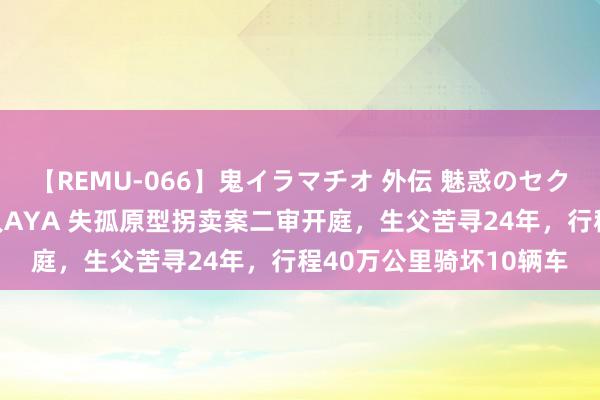 【REMU-066】鬼イラマチオ 外伝 魅惑のセクシーイラマチオ 芸能人AYA 失孤原型拐卖案二审开庭，生父苦寻24年，行程40万公里骑坏10辆车