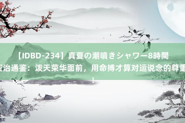 【IDBD-234】真夏の潮噴きシャワー8時間 资治通鉴：泼天荣华面前，用命搏才算对运说念的尊重！