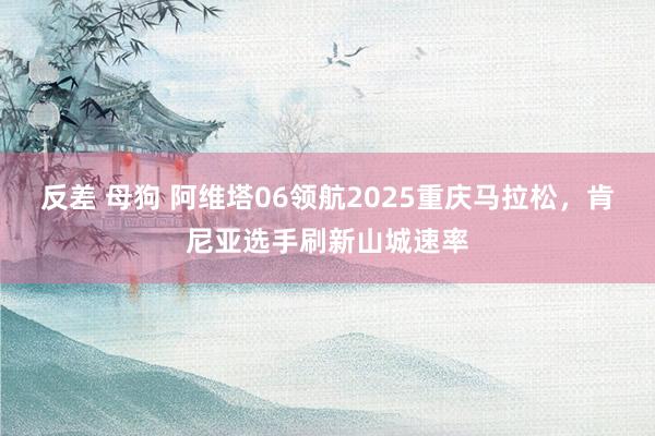 反差 母狗 阿维塔06领航2025重庆马拉松，肯尼亚选手刷新山城速率