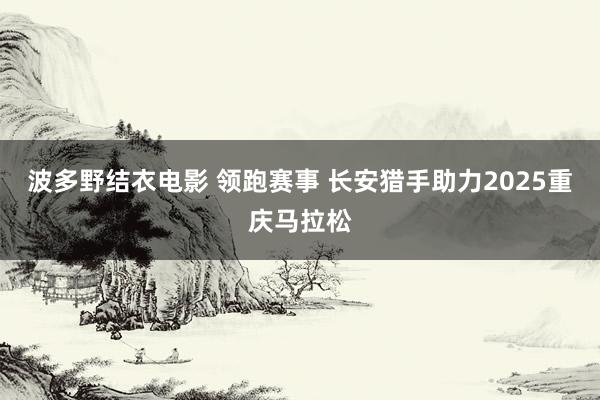 波多野结衣电影 领跑赛事 长安猎手助力2025重庆马拉松