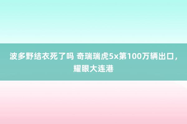 波多野结衣死了吗 奇瑞瑞虎5x第100万辆出口，耀眼大连港