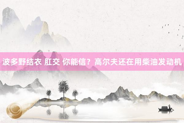 波多野结衣 肛交 你能信？高尔夫还在用柴油发动机