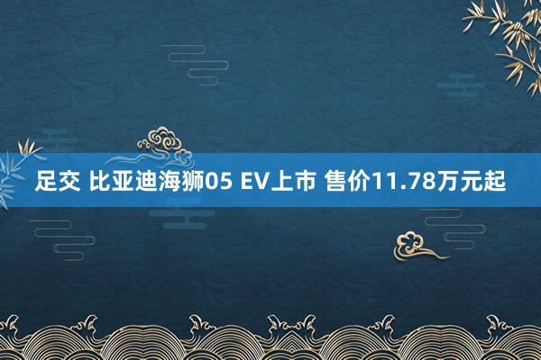 足交 比亚迪海狮05 EV上市 售价11.78万元起