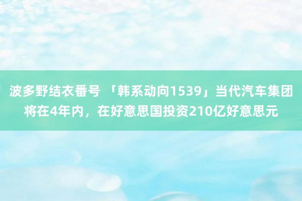 波多野结衣番号 「韩系动向1539」当代汽车集团将在4年内，在好意思国投资210亿好意思元