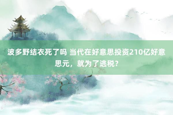 波多野结衣死了吗 当代在好意思投资210亿好意思元，就为了逃税？