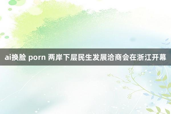 ai换脸 porn 两岸下层民生发展洽商会在浙江开幕
