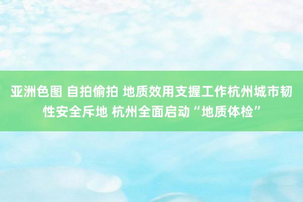 亚洲色图 自拍偷拍 地质效用支握工作杭州城市韧性安全斥地 杭州全面启动“地质体检”