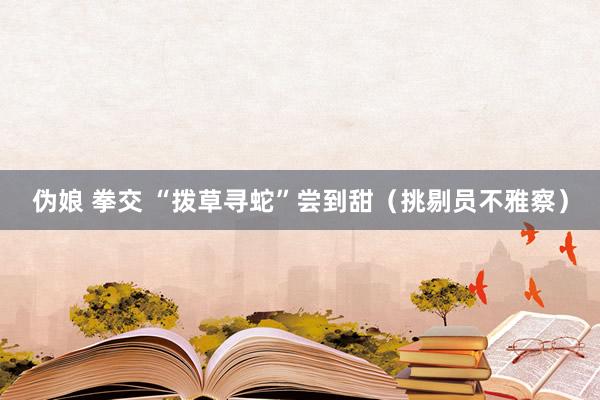 伪娘 拳交 “拨草寻蛇”尝到甜（挑剔员不雅察）