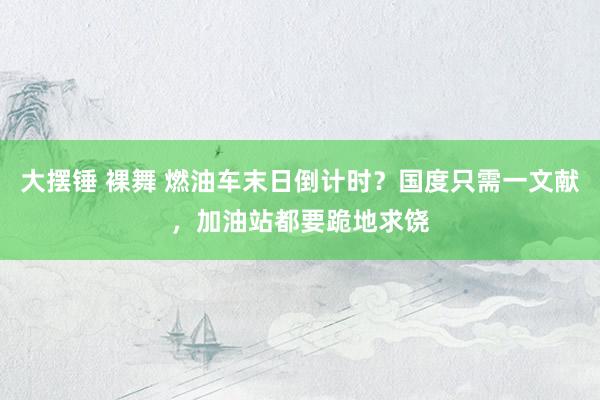 大摆锤 裸舞 燃油车末日倒计时？国度只需一文献，加油站都要跪地求饶