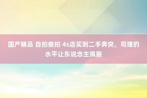 国产精品 自拍偷拍 4s店买到二手奔突，司理的水平让东说念主佩服