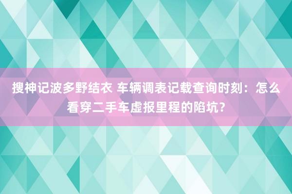 搜神记波多野结衣 车辆调表记载查询时刻：怎么看穿二手车虚报里程的陷坑？
