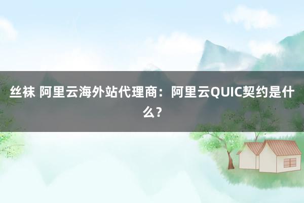 丝袜 阿里云海外站代理商：阿里云QUIC契约是什么？