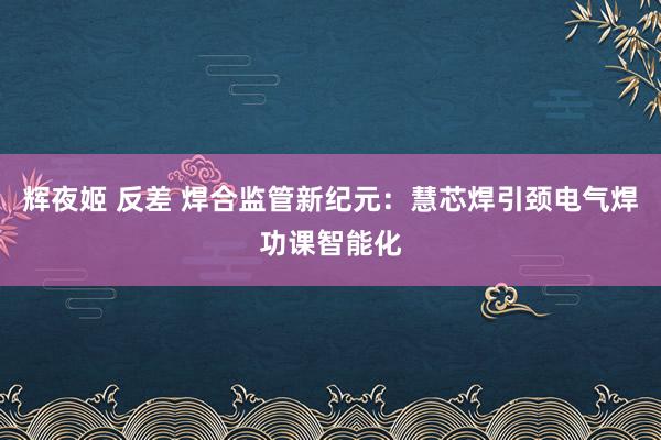 辉夜姬 反差 焊合监管新纪元：慧芯焊引颈电气焊功课智能化