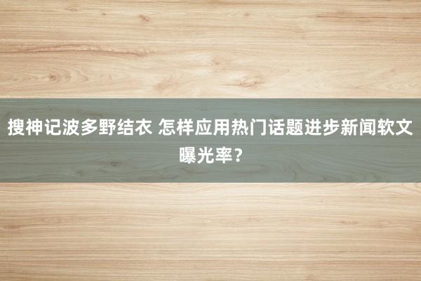 搜神记波多野结衣 怎样应用热门话题进步新闻软文曝光率？