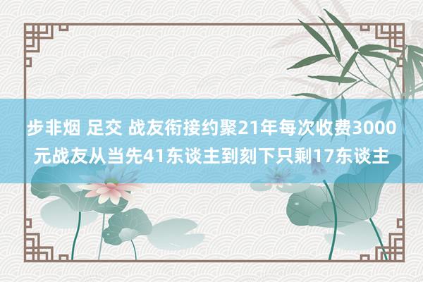 步非烟 足交 战友衔接约聚21年每次收费3000元战友从当先41东谈主到刻下只剩17东谈主