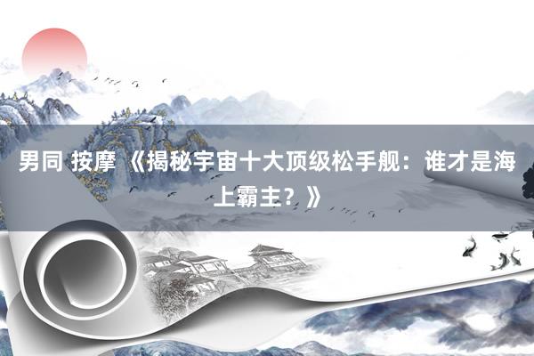 男同 按摩 《揭秘宇宙十大顶级松手舰：谁才是海上霸主？》