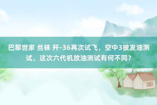 巴黎世家 丝袜 歼-36再次试飞，空中3披发油测试，这次六代机放油测试有何不同？