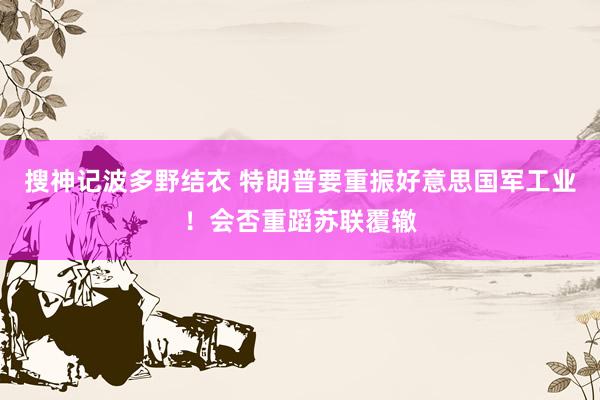 搜神记波多野结衣 特朗普要重振好意思国军工业！会否重蹈苏联覆辙