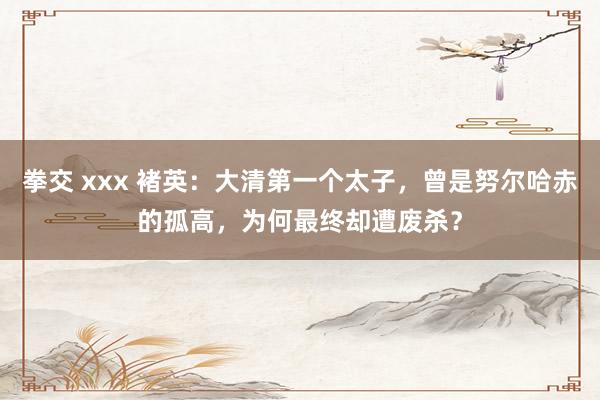 拳交 xxx 褚英：大清第一个太子，曾是努尔哈赤的孤高，为何最终却遭废杀？