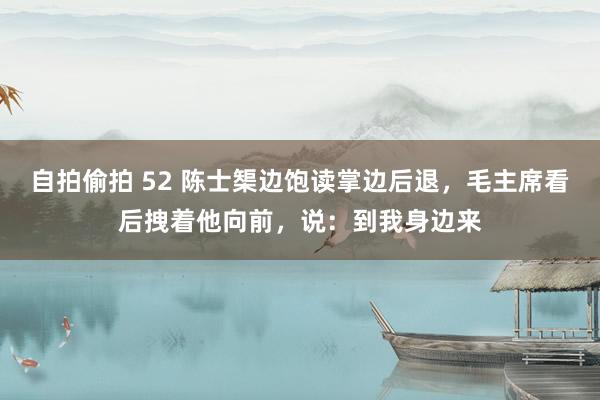 自拍偷拍 52 陈士榘边饱读掌边后退，毛主席看后拽着他向前，说：到我身边来