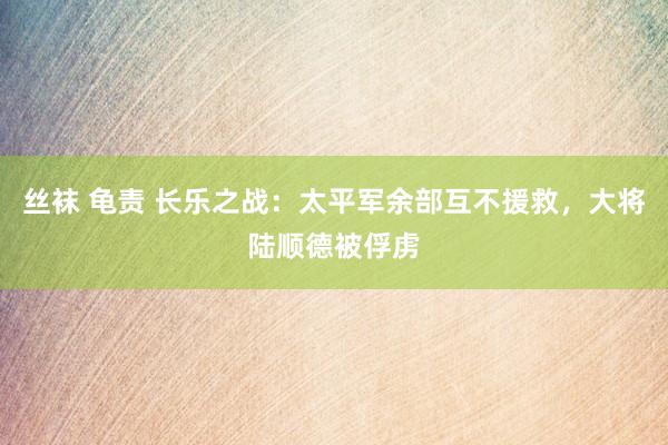 丝袜 龟责 长乐之战：太平军余部互不援救，大将陆顺德被俘虏