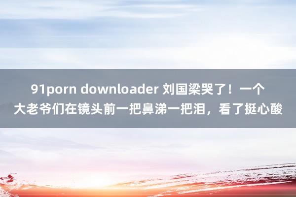 91porn downloader 刘国梁哭了！一个大老爷们在镜头前一把鼻涕一把泪，看了挺心酸