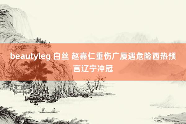 beautyleg 白丝 赵嘉仁重伤广厦遇危险西热预言辽宁冲冠