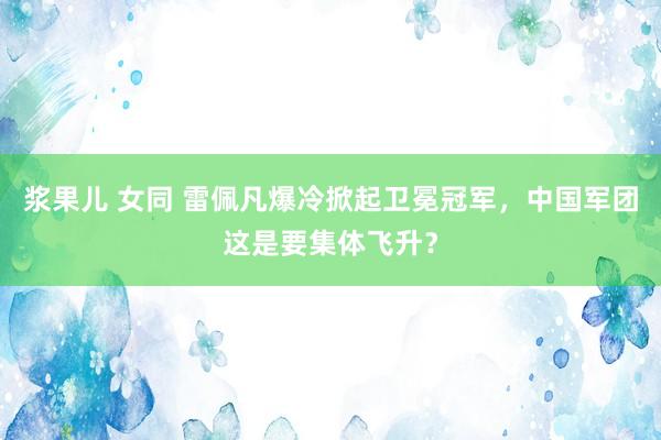 浆果儿 女同 雷佩凡爆冷掀起卫冕冠军，中国军团这是要集体飞升？
