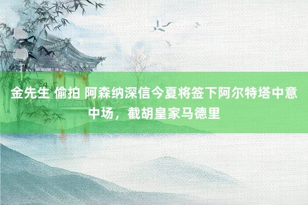 金先生 偷拍 阿森纳深信今夏将签下阿尔特塔中意中场，截胡皇家马德里