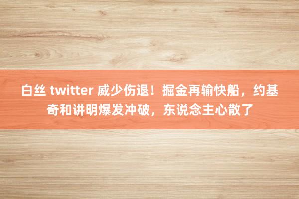 白丝 twitter 威少伤退！掘金再输快船，约基奇和讲明爆发冲破，东说念主心散了