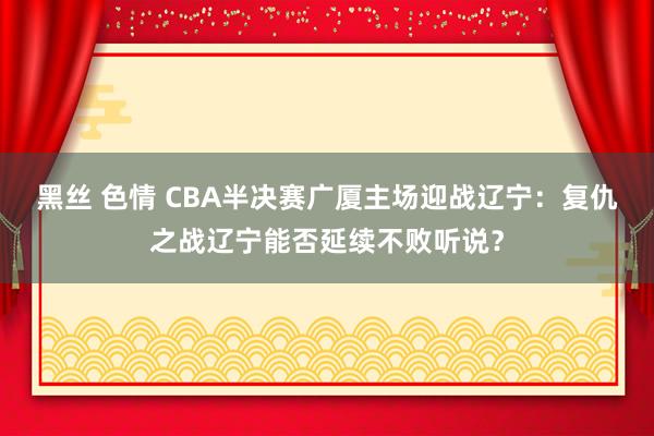 黑丝 色情 CBA半决赛广厦主场迎战辽宁：复仇之战辽宁能否延续不败听说？