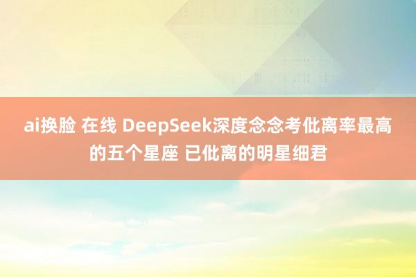 ai换脸 在线 DeepSeek深度念念考仳离率最高的五个星座 已仳离的明星细君