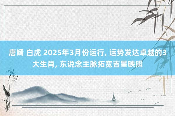唐嫣 白虎 2025年3月份运行, 运势发达卓越的3大生肖, 东说念主脉拓宽吉星映照