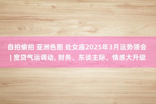 自拍偷拍 亚洲色图 处女座2025年3月运势领会 | 宽贷气运调动, 财务、东谈主际、情感大升级